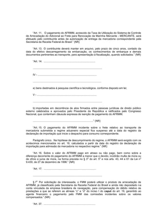 “Art. 11. O pagamento do AFRMM, acrescido da Taxa de Utilização do Sistema de Controle
de Arrecadação do Adicional ao Frete para Renovação da Marinha Mercante - MERCANTE, será
efetuado pelo contribuinte antes da autorização de entrega da mercadoria correspondente pela
Secretaria da Receita Federal do Brasil.” (NR)

     “Art. 13. O contribuinte deverá manter em arquivo, pelo prazo de cinco anos, contado da
data do efetivo descarregamento da embarcação, os conhecimentos de embarque e demais
documentos pertinentes ao transporte, para apresentação à fiscalização, quando solicitados.” (NR)

     “Art. 14. .......................................................................

     ...............................................................................................

     IV - .................................................................................

     ..............................................................................................

     e) bens destinados à pesquisa científica e tecnológica, conforme disposto em lei;

     V - ..................................................................................

     ...............................................................................................

      b) importadas em decorrência de atos firmados entre pessoas jurídicas de direito público
externo celebrados e aprovados pelo Presidente da República e ratificados pelo Congresso
Nacional, que contenham cláusula expressa de isenção de pagamento do AFRMM;

     ...................................................................................” (NR)

      “Art. 15. O pagamento do AFRMM incidente sobre o frete relativo ao transporte de
mercadoria submetida a regime aduaneiro especial fica suspenso até a data do registro da
declaração de importação que inicie o despacho para consumo correspondente.

     Parágrafo único. Na hipótese de descumprimento do regime, o AFRMM será exigido com os
acréscimos mencionados no art. 16, calculados a partir da data do registro da declaração de
importação para admissão da mercadoria no respectivo regime.” (NR)

      “Art. 16. Sobre o valor do AFRMM pago em atraso ou não pago, bem como sobre a
diferença decorrente do pagamento do AFRMM a menor que o devido, incidirão multa de mora ou
                                                   o         o                                 o
de ofício e juros de mora, na forma prevista no § 3 do art. 5 e nos arts. 43, 44 e 61 da Lei n
9.430, de 27 de dezembro de 1996.” (NR)

     “Art. 17. ........................................................................

     ...............................................................................................

         o
      § 7 Por solicitação da interessada, o FMM poderá utilizar o produto da arrecadação de
AFRMM, já classificado pela Secretaria da Receita Federal do Brasil e ainda não depositado na
conta vinculada da empresa brasileira de navegação, para compensação do débito relativo às
prestações a que se referem as alíneas “c” e “d” do inciso I do caput do art. 19, garantido ao
agente financeiro o pagamento pelo FMM das comissões incidentes sobre os valores
compensados.” (NR)

     “Art. 37. .......................................................................
 