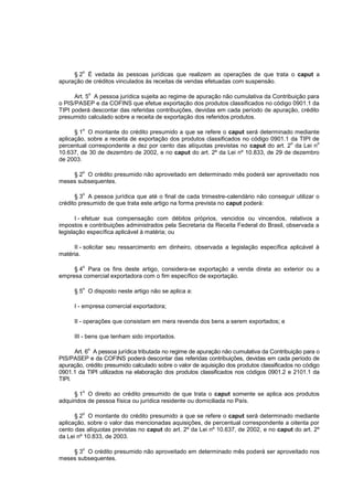 o
     § 2 É vedada às pessoas jurídicas que realizem as operações de que trata o caput a
apuração de créditos vinculados às receitas de vendas efetuadas com suspensão.

             o
      Art. 5 A pessoa jurídica sujeita ao regime de apuração não cumulativa da Contribuição para
o PIS/PASEP e da COFINS que efetue exportação dos produtos classificados no código 0901.1 da
TIPI poderá descontar das referidas contribuições, devidas em cada período de apuração, crédito
presumido calculado sobre a receita de exportação dos referidos produtos.

         o
      § 1 O montante do crédito presumido a que se refere o caput será determinado mediante
aplicação, sobre a receita de exportação dos produtos classificados no código 0901.1 da TIPI de
                                                                                     o        o
percentual correspondente a dez por cento das alíquotas previstas no caput do art. 2 da Lei n
10.637, de 30 de dezembro de 2002, e no caput do art. 2º da Lei nº 10.833, de 29 de dezembro
de 2003.

         o
    § 2 O crédito presumido não aproveitado em determinado mês poderá ser aproveitado nos
meses subsequentes.

         o
      § 3 A pessoa jurídica que até o final de cada trimestre-calendário não conseguir utilizar o
crédito presumido de que trata este artigo na forma prevista no caput poderá:

       I - efetuar sua compensação com débitos próprios, vencidos ou vincendos, relativos a
impostos e contribuições administrados pela Secretaria da Receita Federal do Brasil, observada a
legislação específica aplicável à matéria; ou

     II - solicitar seu ressarcimento em dinheiro, observada a legislação específica aplicável à
matéria.

         o
     § 4 Para os fins deste artigo, considera-se exportação a venda direta ao exterior ou a
empresa comercial exportadora com o fim específico de exportação.

         o
      § 5 O disposto neste artigo não se aplica a:

      I - empresa comercial exportadora;

      II - operações que consistam em mera revenda dos bens a serem exportados; e

      III - bens que tenham sido importados.

             o
      Art. 6 A pessoa jurídica tributada no regime de apuração não cumulativa da Contribuição para o
PIS/PASEP e da COFINS poderá descontar das referidas contribuições, devidas em cada período de
apuração, crédito presumido calculado sobre o valor de aquisição dos produtos classificados no código
0901.1 da TIPI utilizados na elaboração dos produtos classificados nos códigos 0901.2 e 2101.1 da
TIPI.

         o
      § 1 O direito ao crédito presumido de que trata o caput somente se aplica aos produtos
adquiridos de pessoa física ou jurídica residente ou domiciliada no País.

         o
      § 2 O montante do crédito presumido a que se refere o caput será determinado mediante
aplicação, sobre o valor das mencionadas aquisições, de percentual correspondente a oitenta por
cento das alíquotas previstas no caput do art. 2º da Lei nº 10.637, de 2002, e no caput do art. 2º
da Lei nº 10.833, de 2003.

         o
    § 3 O crédito presumido não aproveitado em determinado mês poderá ser aproveitado nos
meses subsequentes.
 