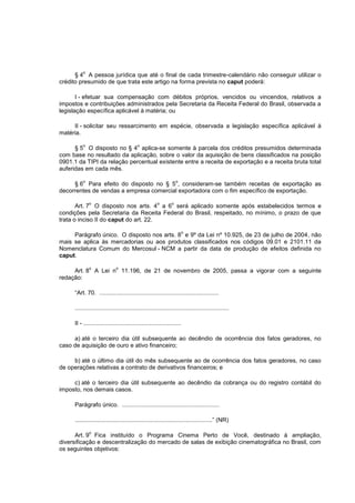 o
      § 4 A pessoa jurídica que até o final de cada trimestre-calendário não conseguir utilizar o
crédito presumido de que trata este artigo na forma prevista no caput poderá:

       I - efetuar sua compensação com débitos próprios, vencidos ou vincendos, relativos a
impostos e contribuições administrados pela Secretaria da Receita Federal do Brasil, observada a
legislação específica aplicável à matéria; ou

     II - solicitar seu ressarcimento em espécie, observada a legislação específica aplicável à
matéria.

         o                                o
      § 5 O disposto no § 4 aplica-se somente à parcela dos créditos presumidos determinada
com base no resultado da aplicação, sobre o valor da aquisição de bens classificados na posição
0901.1 da TIPI da relação percentual existente entre a receita de exportação e a receita bruta total
auferidas em cada mês.

         o                                                         o
     § 6 Para efeito do disposto no § 5 , consideram-se também receitas de exportação as
decorrentes de vendas a empresa comercial exportadora com o fim específico de exportação.

             o                                        o        o
       Art. 7 O disposto nos arts. 4 a 6 será aplicado somente após estabelecidos termos e
condições pela Secretaria da Receita Federal do Brasil, respeitado, no mínimo, o prazo de que
trata o inciso II do caput do art. 22.

                                                                        o
     Parágrafo único. O disposto nos arts. 8 e 9º da Lei nº 10.925, de 23 de julho de 2004, não
mais se aplica às mercadorias ou aos produtos classificados nos códigos 09.01 e 2101.11 da
Nomenclatura Comum do Mercosul - NCM a partir da data de produção de efeitos definida no
caput.

             o               o
     Art. 8 A Lei n 11.196, de 21 de novembro de 2005, passa a vigorar com a seguinte
redação:

     “Art. 70. ........................................................................

     .............................................................................................

     II - ...........................................................

     a) até o terceiro dia útil subsequente ao decêndio de ocorrência dos fatos geradores, no
caso de aquisição de ouro e ativo financeiro;

     b) até o último dia útil do mês subsequente ao de ocorrência dos fatos geradores, no caso
de operações relativas a contrato de derivativos financeiros; e

     c) até o terceiro dia útil subsequente ao decêndio da cobrança ou do registro contábil do
imposto, nos demais casos.

     Parágrafo único. ...........................................................

     ...................................................................................” (NR)

             o
      Art. 9 Fica instituído o Programa Cinema Perto de Você, destinado à ampliação,
diversificação e descentralização do mercado de salas de exibição cinematográfica no Brasil, com
os seguintes objetivos:
 