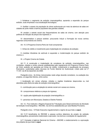 I - fortalecer o segmento de exibição cinematográfica, apoiando a expansão do parque
exibidor, suas empresas e sua atualização tecnológica;

     II - facilitar o acesso da população às obras audiovisuais por meio da abertura de salas em
cidades de porte médio e bairros populares das grandes cidades;

       III - ampliar o estrato social dos frequentadores de salas de cinema, com atenção para
políticas de redução de preços dos ingressos; e

      IV - descentralizar o parque exibidor, procurando induzir a formação de novos centros
regionais consumidores de cinema.

     Art. 10. O Programa Cinema Perto de Você compreende:

     I - linhas de crédito e investimento para implantação de complexos de exibição;

     II - medidas tributárias de estímulo à expansão e modernização do parque exibidor de
cinema; e

     III - o Projeto Cinema da Cidade.

      Art. 11. A construção e implantação de complexos de exibição cinematográfica, nas
condições, cidades e zonas urbanas estabelecidas pelo regulamento do Programa Cinema Perto
de Você, poderão ser apoiadas por linhas de crédito, investimento e equalização de encargos
financeiros, sustentadas pelos recursos do Fundo Setorial do Audiovisual, criado pela Lei nº
11.437, de 28 de dezembro de 2006.

      Parágrafo único. As linhas mencionadas neste artigo deverão considerar, na avaliação dos
projetos, os seguintes fatores, entre outros:

      I - localização em zonas urbanas, cidades e regiões brasileiras desprovidas ou mal
atendidas pela oferta de salas de exibição cinematográfica;

     II - contribuição para a ampliação do estrato social com acesso ao cinema;

     III - compromissos relativos a preços de ingresso;

     IV - opção pela digitalização da projeção cinematográfica; e

     V - parcerias com Municípios, Estados e Distrito Federal.

     Art. 12. Fica instituído o Regime Especial de Tributação para Desenvolvimento da Atividade
de Exibição Cinematográfica - RECINE, nos termos estabelecidos por esta Medida Provisória.

     Parágrafo único. O Poder Executivo regulamentará o regime de que trata o caput.

     Art. 13. É beneficiária do RECINE a pessoa jurídica detentora de projeto de exibição
cinematográfica, previamente credenciado e aprovado, nos termos e condições do regulamento.

      § 1º Compete à Agência Nacional do Cinema - ANCINE o credenciamento e a aprovação
dos projetos de que trata o caput.
 