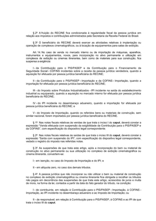 § 2º A fruição do RECINE fica condicionada à regularidade fiscal da pessoa jurídica em
relação aos impostos e contribuições administrados pela Secretaria da Receita Federal do Brasil.

     § 3º O beneficiário do RECINE deverá exercer as atividades relativas à implantação ou
operação de complexos cinematográficos, ou à locação de equipamentos para salas de exibição.

      Art. 14. No caso de venda no mercado interno ou de importação de máquinas, aparelhos,
instrumentos e equipamentos, novos, para incorporação no ativo permanente e utilização em
complexos de exibição ou cinemas itinerantes, bem como de materiais para sua construção, fica
suspensa a exigência:

      I - da Contribuição para o PIS/PASEP e da Contribuição para o Financiamento da
Seguridade Social - COFINS incidentes sobre a receita da pessoa jurídica vendedora, quando a
aquisição for efetuada por pessoa jurídica beneficiária do RECINE;

     II - da Contribuição para o PIS/PASEP - Importação e da COFINS - Importação, quando a
importação for efetuada por pessoa jurídica beneficiária do RECINE;

      III - do Imposto sobre Produtos Industrializados - IPI incidente na saída do estabelecimento
industrial ou equiparado, quando a aquisição no mercado interno for efetuada por pessoa jurídica
beneficiária do RECINE;

     IV - do IPI incidente no desembaraço aduaneiro, quando a importação for efetuada por
pessoa jurídica beneficiária do RECINE; e

      V - do Imposto de Importação, quando os referidos bens ou materiais de construção, sem
similar nacional, forem importados por pessoa jurídica beneficiária do RECINE.

     § 1º Nas notas fiscais relativas às vendas de que trata o inciso I do caput, deverá constar a
expressão “Venda efetuada com suspensão da exigibilidade da Contribuição para o PIS/PASEP e
da COFINS”, com especificação do dispositivo legal correspondente.

     § 2º Nas notas fiscais relativas às saídas de que trata o inciso III do caput, deverá constar a
expressão “Saída com suspensão do IPI”, com especificação do dispositivo legal correspondente,
vedado o registro do imposto nas referidas notas.

      § 3º As suspensões de que trata este artigo, após a incorporação do bem ou material de
construção no ativo permanente ou sua utilização no complexo de exibição cinematográfica ou
cinema itinerante, convertem-se:

     I - em isenção, no caso do Imposto de Importação e do IPI; e

     II - em alíquota zero, no caso dos demais tributos.

     § 4º A pessoa jurídica que não incorporar ou não utilizar o bem ou material de construção
no complexo de exibição cinematográfica ou cinema itinerante fica obrigada a recolher os tributos
não pagos em decorrência das suspensões de que trata este artigo, acrescidos de juros e multa
de mora, na forma da lei, contados a partir da data do fato gerador do tributo, na condição:

     I - de contribuinte, em relação à Contribuição para o PIS/PASEP - Importação, à COFINS -
Importação, ao IPI incidente no desembaraço aduaneiro e ao Imposto de Importação; ou

       II - de responsável, em relação à Contribuição para o PIS/PASEP, à COFINS e ao IPI de que
trata o inciso III do caput.
 