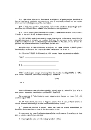 § 5º Para efeitos deste artigo, equipara-se ao importador a pessoa jurídica adquirente de
bens e materiais de construção estrangeiros, no caso de importação realizada por sua conta e
ordem por intermédio de pessoa jurídica importadora.

      § 6º As máquinas, aparelhos, instrumentos, equipamentos e materiais de construção com o
tratamento tributário de que trata o caput serão relacionados em regulamento.

      § 7º O prazo para fruição do benefício de que trata o caput deverá respeitar o disposto no §
1º do art. 92 da Lei nº 12.309, de 9 de agosto de 2010.

      Art. 15. Por cinco anos contados da conclusão do projeto de modernização ou do início da
operação das salas de exibição, fica vedada a destinação dos complexos e dos equipamentos
audiovisuais adquiridos com benefício fiscal previsto nesta Medida Provisória, em fins diversos dos
previstos nos projetos credenciados ou aprovados pela ANCINE.

      Parágrafo único. O descumprimento do disposto no caput submete a pessoa jurídica
beneficiária ao recolhimento dos tributos não pagos, na forma do § 4º do art. 14.

     Art. 16. A Lei nº 10.865, de 30 de abril de 2004, passa a vigorar com a seguinte redação:

     “Art. 8º ........................................................................

     .............................................................................................

     § 12. ............................................................................

     .............................................................................................

     XXIII - projetores para exibição cinematográfica, classificados no código 9007.2 da NCM, e
suas partes e acessórios, classificados no código 9007.9 da NCM.

     ...................................................................................” (NR)

     “Art. 28 .......................................................................

     ...............................................................................................

     XXI - projetores para exibição cinematográfica, classificados no código 9007.2 da NCM, e
suas partes e acessórios, classificados no código 9007.9 da NCM.

      Parágrafo único. O Poder Executivo poderá regulamentar o disposto nos incisos IV, X e XIII
a XXI do caput.” (NR)

     Art. 17. Fica instituído, no âmbito do Programa Cinema Perto de Você, o Projeto Cinema da
Cidade, destinado à implantação de salas pertencentes ao Poder Público.

         o
     § 1 Poderão ser inscritos no Projeto Cinema da Cidade os projetos apresentados por
Municípios, Estados ou Distrito Federal, nas seguintes condições:

      I - observância das especificações técnicas definidas pelo Programa Cinema Perto de Você
para os projetos arquitetônicos das salas;

     II - implantação das salas em imóveis de propriedade pública;
 