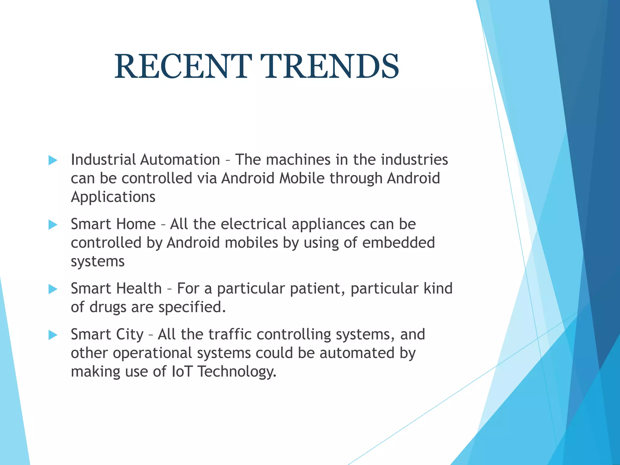 RECENT TRENDS
 Industrial Automation – The machines in the industries
can be controlled via Android Mobile through Android
Applications
 Smart Home – All the electrical appliances can be
controlled by Android mobiles by using of embedded
systems
 Smart Health – For a particular patient, particular kind
of drugs are specified.
 Smart City – All the traffic controlling systems, and
other operational systems could be automated by
making use of IoT Technology.
 