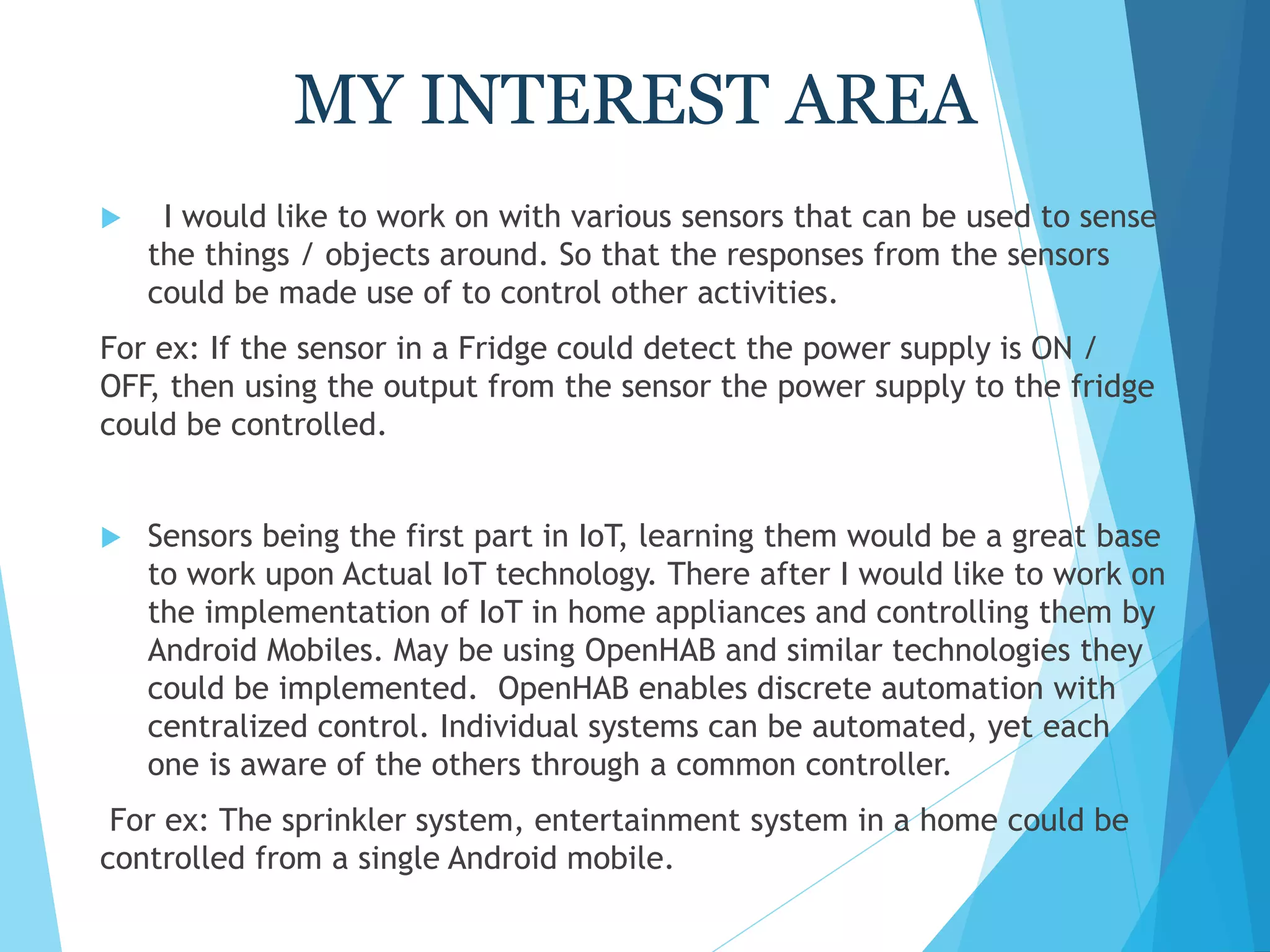 MY INTEREST AREA
 I would like to work on with various sensors that can be used to sense
the things / objects around. So that the responses from the sensors
could be made use of to control other activities.
For ex: If the sensor in a Fridge could detect the power supply is ON /
OFF, then using the output from the sensor the power supply to the fridge
could be controlled.
 Sensors being the first part in IoT, learning them would be a great base
to work upon Actual IoT technology. There after I would like to work on
the implementation of IoT in home appliances and controlling them by
Android Mobiles. May be using OpenHAB and similar technologies they
could be implemented. OpenHAB enables discrete automation with
centralized control. Individual systems can be automated, yet each
one is aware of the others through a common controller.
For ex: The sprinkler system, entertainment system in a home could be
controlled from a single Android mobile.
 