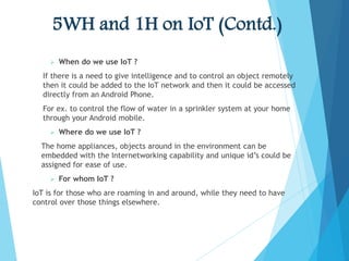 5WH and 1H on IoT (Contd.)
 When do we use IoT ?
If there is a need to give intelligence and to control an object remotely
then it could be added to the IoT network and then it could be accessed
directly from an Android Phone.
For ex. to control the flow of water in a sprinkler system at your home
through your Android mobile.
 Where do we use IoT ?
The home appliances, objects around in the environment can be
embedded with the Internetworking capability and unique id’s could be
assigned for ease of use.
 For whom IoT ?
IoT is for those who are roaming in and around, while they need to have
control over those things elsewhere.
 