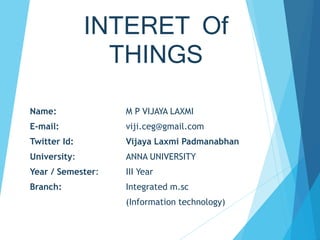 INTERET Of
THINGS
Name: M P VIJAYA LAXMI
E-mail: viji.ceg@gmail.com
Twitter Id: Vijaya Laxmi Padmanabhan
University: ANNA UNIVERSITY
Year / Semester: III Year
Branch: Integrated m.sc
(Information technology)
 