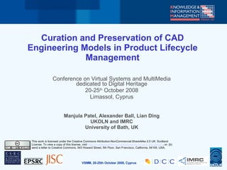 Curation and Preservation of CAD
Engineering Models in Product Lifecycle
             Management

                 Conference on Virtual Systems and MultiMedia
                         dedicated to Digital Heritage
                             20-25th October 2008
                               Limassol, Cyprus


                          Manjula Patel, Alexander Ball, Lian Ding
                                    UKOLN and IMRC
                                  University of Bath, UK

This work is licensed under the Creative Commons Attribution-NonCommercial-ShareAlike 2.5 UK: Scotland
License. To view a copy of this license, visit http://creativecommons.org/licenses/by-nc-sa/2.5/scotland/ ; or, (b)
send a letter to Creative Commons, 543 Howard Street, 5th Floor, San Francisco, California, 94105, USA.




                                         VSMM, 20-25th October 2008, Cyprus
 
