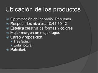 Ubicación de los productos
   Optimización del espacio. Recursos.
   Respetar los niveles. 10,48,30,12
   Estética creativa de formas y colores.
   Mejor margen en mejor lugar.
   Careo y reposición.
     Tres facing.
     Evitar rotura.
   Pulcritud.
 