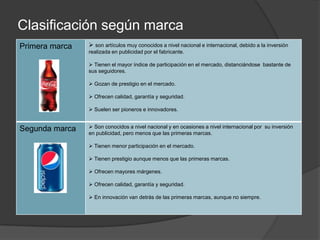 Clasificación según marca
Primera marca    son artículos muy conocidos a nivel nacional e internacional, debido a la inversión
                realizada en publicidad por el fabricante.

                 Tienen el mayor índice de participación en el mercado, distanciándose bastante de
                sus seguidores.

                 Gozan de prestigio en el mercado.

                 Ofrecen calidad, garantía y seguridad.

                 Suelen ser pioneros e innovadores.


Segunda marca    Son conocidos a nivel nacional y en ocasiones a nivel internacional por su inversión
                en publicidad, pero menos que las primeras marcas.

                 Tienen menor participación en el mercado.

                 Tienen prestigio aunque menos que las primeras marcas.

                 Ofrecen mayores márgenes.

                 Ofrecen calidad, garantía y seguridad.

                 En innovación van detrás de las primeras marcas, aunque no siempre.
 
