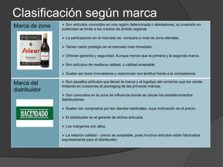 Clasificación según marca
Marca de zona    Son artículos conocidos en una región determinada o alrededores; su inversión en
                publicidad se limita a los medios de ámbito regional.

                 La participación en el mercado se compara a nivel de zona clientela.

                 Tienen cierto prestigio en el mercado más inmediato.

                 Ofrecen garantía y seguridad. Aunque menos que la primera y la segunda marca.

                 Son artículos de mediana calidad, o calidad aceptable.

                 Suelen ser poco innovadores y reaccionan con lentitud frente a la competencia.

Marca del        Son aquellos artículos que llevan la marca y el logotipo del comercio que los vende,
                imitando en ocasiones el packaging de las primeras marcas.
distribuidor
                 Son conocidos en la zona de influencia donde se ubican los establecimientos
                distribuidores.

                 Suelen ser comprados por los clientes habituales, cuya motivación es el precio.

                 El distribuidor es el garante de dichos artículos.

                 Los márgenes son altos.

                 La relación calidad – precio es aceptable, pues muchos artículos están fabricados
                expresamente para el distribuidor.
 