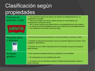 Clasificación según
propiedades
Producto de         Son productos capaces de atraer a los clientes al establecimiento por su
                   popularidad y prestigio.
atracción o imán    Tienen una imagen de marca y diseño peculiar en el packaging que
                   corresponden a primeras marcas.
                    Son un grupo reducido que deberá tener en el establecimiento como reclamo.
                    se ubican en puntos estratégicos para que el cliente recorra el establecimiento.
                    Sus márgenes comerciales suelen ser bajos.




Producto activo     Son los de compra frecuente para su consumo ordinario, como pan, aceite,…

o dinámico          También se incluyen los productos nuevos que aportan alguna innovación, como
                   ecológicos, electrónicos…

                    El precio no es un factor importante para el comprador, aunque el comprador
                   debe animarlo.


Producto            Son productos complementarios que satisfacen una necesidad.
genérico            Se caracterizan por ser sustitutivos de otros.

                    La marca no es lo importante, aunque la calidad está garantizada, siendo el
                   precio más bajo.
 