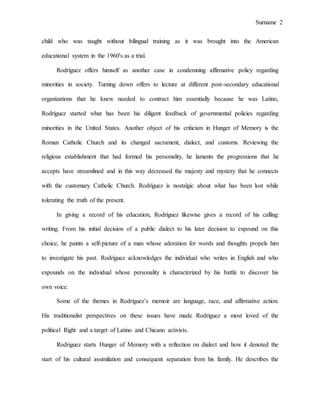 Surname 2
child who was taught without bilingual training as it was brought into the American
educational system in the 1960's as a trial.
Rodríguez offers himself as another case in condemning affirmative policy regarding
minorities in society. Turning down offers to lecture at different post-secondary educational
organizations that he knew needed to contract him essentially because he was Latino,
Rodríguez started what has been his diligent feedback of governmental policies regarding
minorities in the United States. Another object of his criticism in Hunger of Memory is the
Roman Catholic Church and its changed sacrament, dialect, and customs. Reviewing the
religious establishment that had formed his personality, he laments the progressions that he
accepts have streamlined and in this way decreased the majesty and mystery that he connects
with the customary Catholic Church. Rodríguez is nostalgic about what has been lost while
tolerating the truth of the present.
In giving a record of his education, Rodríguez likewise gives a record of his calling:
writing. From his initial decision of a public dialect to his later decision to expound on this
choice, he paints a self-picture of a man whose adoration for words and thoughts propels him
to investigate his past. Rodríguez acknowledges the individual who writes in English and who
expounds on the individual whose personality is characterized by his battle to discover his
own voice.
Some of the themes in Rodriguez’s memoir are language, race, and affirmative action.
His traditionalist perspectives on these issues have made Rodriguez a most loved of the
political Right and a target of Latino and Chicano activists.
Rodriguez starts Hunger of Memory with a reflection on dialect and how it denoted the
start of his cultural assimilation and consequent separation from his family. He describes the
 