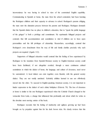 Surname 3
inconvenience he was having in school in view of his constrained English capability.
Communicating in Spanish at home, the nuns from his school contended, had been harming
the Rodriguez children and their capacity to advance in school. Rodriguez's parents obliging,
the nuns start the alienation process between his parents and Rodriguez. Rodriguez demands
that the Spanish dialect has no place in children's education, that to "speak the public language
of the gringos" is both a privilege and commitment. He reprimands bilingual projects and
contends that full accommodation and assimilation is vital if children are to have open
personalities and the full privileges of citizenship. Researchers, accordingly, contend that
Rodriguez's own detachment from his way of life and family clarifies precisely why such
projects are required (Agudo 112).
Supporters of bilingual education would contend that the feeling of loss experienced by
Rodriguez in his transition from Spanish-Mexican society to English-American society could
have been facilitated, if not altogether avoided, through a more continuous cultural
assimilation in which the dialect of home, the language, and culture of closeness, need never
be surrendered. A local dialect can exist together; even flourish, with the general society
dialect. They are not totally unrelated. Scholarly abilities learned in one are effortlessly
moved into the other. To succeed in English-speaking American society, it is not important to
hinder expression in the dialect of one's ethnic birthplace (Petrovic 70). The loss of closeness
at home is similar to the one Rodriguez experienced when the Catholic Church changed to the
vernacular from Latin, a change that influenced him profoundly and about which he writes in
the absolute most moving entries of the book.
Rodriguez recounts that his feeling of mediocrity and ugliness growing up had been
brought on by prejudice against him for his dark brown skin. He clearly reviews that this
 