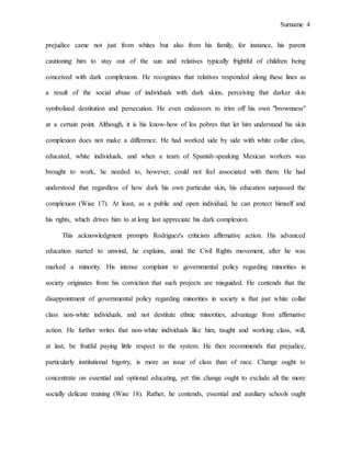 Surname 4
prejudice came not just from whites but also from his family, for instance, his parent
cautioning him to stay out of the sun and relatives typically frightful of children being
conceived with dark complexions. He recognizes that relatives responded along these lines as
a result of the social abuse of individuals with dark skins, perceiving that darker skin
symbolized destitution and persecution. He even endeavors to trim off his own "brownness"
at a certain point. Although, it is his know-how of los pobres that let him understand his skin
complexion does not make a difference. He had worked side by side with white collar class,
educated, white individuals, and when a team of Spanish-speaking Mexican workers was
brought to work, he needed to, however, could not feel associated with them. He had
understood that regardless of how dark his own particular skin, his education surpassed the
complexion (Wise 17). At least, as a public and open individual, he can protect himself and
his rights, which drives him to at long last appreciate his dark complexion.
This acknowledgment prompts Rodriguez's criticism affirmative action. His advanced
education started to unwind, he explains, amid the Civil Rights movement, after he was
marked a minority. His intense complaint to governmental policy regarding minorities in
society originates from his conviction that such projects are misguided. He contends that the
disappointment of governmental policy regarding minorities in society is that just white collar
class non-white individuals, and not destitute ethnic minorities, advantage from affirmative
action. He further writes that non-white individuals like him, taught and working class, will,
at last, be fruitful paying little respect to the system. He then recommends that prejudice,
particularly institutional bigotry, is more an issue of class than of race. Change ought to
concentrate on essential and optional educating, yet this change ought to exclude all the more
socially delicate training (Wise 18). Rather, he contends, essential and auxiliary schools ought
 