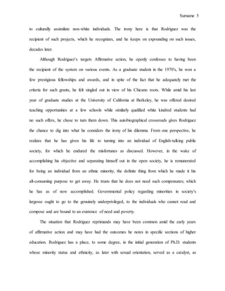 Surname 5
to culturally assimilate non-white individuals. The irony here is that Rodriguez was the
recipient of such projects, which he recognizes, and he keeps on expounding on such issues,
decades later.
Although Rodriguez’s targets Affirmative action, he openly confesses to having been
the recipient of the system on various events. As a graduate student in the 1970's, he won a
few prestigious fellowships and awards, and in spite of the fact that he adequately met the
criteria for such grants, he felt singled out in view of his Chicano roots. While amid his last
year of graduate studies at the University of California at Berkeley, he was offered desired
teaching opportunities at a few schools while similarly qualified white kindred students had
no such offers, he chose to turn them down. This autobiographical crossroads gives Rodriguez
the chance to dig into what he considers the irony of his dilemma. From one perspective, he
realizes that he has given his life to turning into an individual of English-talking public
society, for which he endured the misfortunes as discussed. However, in the wake of
accomplishing his objective and separating himself out in the open society, he is remunerated
for being an individual from an ethnic minority, the definite thing from which he made it his
all-consuming purpose to get away. He trusts that he does not need such compensates; which
he has as of now accomplished. Governmental policy regarding minorities in society's
largesse ought to go to the genuinely underprivileged, to the individuals who cannot read and
compose and are bound to an existence of need and poverty.
The situation that Rodriguez reprimands may have been common amid the early years
of affirmative action and may have had the outcomes he notes in specific sections of higher
education. Rodriguez has a place, to some degree, in the initial generation of Ph.D. students
whose minority status and ethnicity, as later with sexual orientation, served as a catalyst, as
 