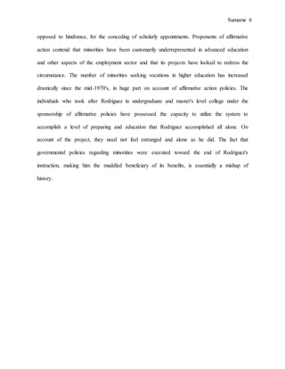 Surname 6
opposed to hindrance, for the conceding of scholarly appointments. Proponents of affirmative
action contend that minorities have been customarily underrepresented in advanced education
and other aspects of the employment sector and that its projects have looked to redress the
circumstance. The number of minorities seeking vocations in higher education has increased
drastically since the mid-1970's, in huge part on account of affirmative action policies. The
individuals who took after Rodriguez in undergraduate and master's level college under the
sponsorship of affirmative policies have possessed the capacity to utilize the system to
accomplish a level of preparing and education that Rodriguez accomplished all alone. On
account of the project, they need not feel estranged and alone as he did. The fact that
governmental policies regarding minorities were executed toward the end of Rodriguez's
instruction, making him the muddled beneficiary of its benefits, is essentially a mishap of
history.
 