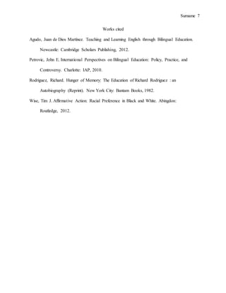 Surname 7
Works cited
Agudo, Juan de Dios Martínez. Teaching and Learning English through Bilingual Education.
Newcastle: Cambridge Scholars Publishing, 2012.
Petrovic, John E. International Perspectives on Bilingual Education: Policy, Practice, and
Controversy. Charlotte: IAP, 2010.
Rodriguez, Richard. Hunger of Memory: The Education of Richard Rodriguez : an
Autobiography (Reprint). New York City: Bantam Books, 1982.
Wise, Tim J. Affirmative Action: Racial Preference in Black and White. Abingdon:
Routledge, 2012.
 