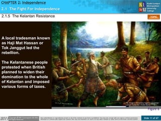 Slide 11 of 67
TOPIC
CHAPTER 2: Independence
Figure 6
A local tradesman known
as Haji Mat Hassan or
Tok Janggut led the
rebellion.
The Kelantanese people
protested when British
planned to widen their
domination to the whole
of Kelantan and imposed
various forms of taxes.
2.1.5 The Kelantan Resistance
2.1 The Fight For Independence
 