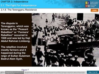 Slide 12 of 67
TOPIC
CHAPTER 2: Independence
Figure 7
2.1.6 The Terengganu Resistance
2.1 The Fight For Independence
The dispute in
Terengganu, which was
known as the “Peasant
Rebellion” or “Farmers’
Rebellion” occurred in
1928 and was led by Haji
Abdul Rahman Limbong.
The rebellion involved
mostly farmers and it
happened during the
reign of Sultan Sulaiman
Badrul Alam Syah.
 