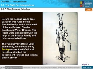 Slide 13 of 67
TOPIC
CHAPTER 2: Independence
Figure 8
2.1 The Fight For Independence
Before the Second World War,
Sarawak was ruled by the
Brooke Family, which consisted
of James Brooke, Charles
Brooke and Vyner Brooke. The
locals were dissatisfied with the
reign of the Brooke Family and
this caused rebellions.
The “Sea Dayak”(Dayak Laut)
community, which was led by
Rentap was not satisfied and
thus they attacked the
government fortress and killed a
British officer.
2.1.7 The Sarawak Rebellion
 