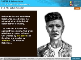Slide 14 of 67
TOPIC
CHAPTER 2: Independence
2.1 The Fight For Independence
Figure 9
2.1.8 The Sabah Rebellion
Before the Second World War,
Sabah was placed under the
administration of the British
North Borneo Company.
The rebellion in Sabah was
against this company. Two great
rebellions occurred in Sabah.
One was led by Mat Salleh and
the other one was led by
Antanum (The Rundum
Rebellion).
 