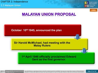 Slide 22 of 67
TOPIC
CHAPTER 2: Independence
2.3 Malayan Union
October 10th 1945, announced the plan
Sir Harold McMichael, had meeting with the
Malay Rulers
1st April 1946 officially proclaimed Edward
Gent as the first governor.
 