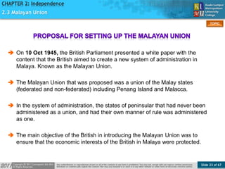 Slide 23 of 67
TOPIC
CHAPTER 2: Independence
2.3 Malayan Union
 On 10 Oct 1945, the British Parliament presented a white paper with the
content that the British aimed to create a new system of administration in
Malaya. Known as the Malayan Union.
 The Malayan Union that was proposed was a union of the Malay states
(federated and non-federated) including Penang Island and Malacca.
 In the system of administration, the states of peninsular that had never been
administered as a union, and had their own manner of rule was administered
as one.
 The main objective of the British in introducing the Malayan Union was to
ensure that the economic interests of the British in Malaya were protected.
 