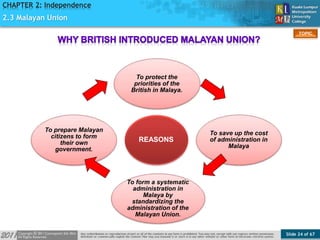 Slide 24 of 67
TOPIC
CHAPTER 2: Independence
REASONS
To protect the
priorities of the
British in Malaya.
To save up the cost
of administration in
Malaya
To form a systematic
administration in
Malaya by
standardizing the
administration of the
Malayan Union.
To prepare Malayan
citizens to form
their own
government.
2.3 Malayan Union
 