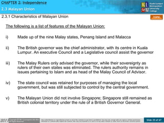 Slide 25 of 67
TOPIC
CHAPTER 2: Independence
The following is a list of features of the Malayan Union:
i) Made up of the nine Malay states, Penang Island and Malacca
ii) The British governor was the chief administrator, with its centre in Kuala
Lumpur. An executive Council and a Legislative council assist the governor
iii) The Malay Rulers only advised the governor, while their sovereignty as
rulers of their own states was eliminated. The rulers authority remains in
issues pertaining to Islam and as head of the Malay Council of Advisor.
iv) The state council was retained for purposes of managing the local
government, but was still subjected to control by the central government.
v) The Malayan Union did not involve Singapore; Singapore still remained as
British colonial territory under the rule of a British Governor General.
2.3 Malayan Union
2.3.1 Characteristics of Malayan Union
 