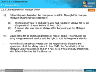 Slide 26 of 67
TOPIC
CHAPTER 2: Independence
vi) Citizenship was based on the principle of Jus Soli. Through this principle,
Malayan citizenship was obtained if:
(a) The foreigner was 18 and above, and had resided in Malaya for 10 out
of a period of 15 years before 15 Feb. 1942
(b) A person who was born in Malaya after the forming of the Malayan
Union
vii) Equal rights for all citizens regardless of race of origin. This includes the
entry into government service and the right to vote in the general election.
- Harold Mac Michael was vested with the responsibility of getting the
agreement of all the Malay rulers. In Jan. 1946, the Constitution of the
Malayan Union was passed and on 1 Apr. 1946 it was officially proclaimed,
with Edward Gent as the first Governor.
2.3 Malayan Union
2.3.1 Characteristics of Malayan Union
 