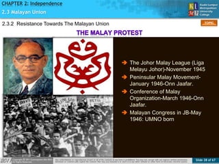 Slide 28 of 67
TOPIC
CHAPTER 2: Independence
Figure 12
2.3 Malayan Union
2.3.2 Resistance Towards The Malayan Union
 The Johor Malay League (Liga
Melayu Johor)-November 1945
 Peninsular Malay Movement-
January 1946-Onn Jaafar.
 Conference of Malay
Organization-March 1946-Onn
Jaafar.
 Malayan Congress in JB-May
1946: UMNO born
 