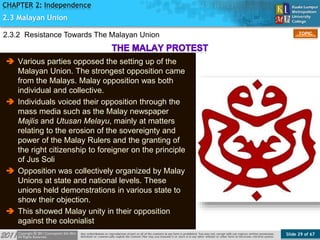 Slide 29 of 67
TOPIC
CHAPTER 2: Independence
2.3 Malayan Union
2.3.2 Resistance Towards The Malayan Union
 Various parties opposed the setting up of the
Malayan Union. The strongest opposition came
from the Malays. Malay opposition was both
individual and collective.
 Individuals voiced their opposition through the
mass media such as the Malay newspaper
Majlis and Utusan Melayu, mainly at matters
relating to the erosion of the sovereignty and
power of the Malay Rulers and the granting of
the right citizenship to foreigner on the principle
of Jus Soli
 Opposition was collectively organized by Malay
Unions at state and national levels. These
unions held demonstrations in various state to
show their objection.
 This showed Malay unity in their opposition
against the colonialist
 