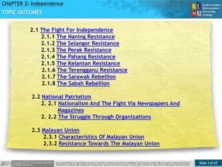 Slide 3 of 67
TOPIC
CHAPTER 2: Independence
TOPIC OUTLINES
2.1 The Fight For Independence
2.1.1 The Naning Resistance
2.1.2 The Selangor Resistance
2.1.3 The Perak Resistance
2.1.4 The Pahang Resistance
2.1.5 The Kelantan Resistance
2.1.6 The Terengganu Resistance
2.1.7 The Sarawak Rebellion
2.1.8 The Sabah Rebellion
2.2 National Patriotism
2. 2.1 Nationalism And The Fight Via Newspapers And
Magazines
2. 2.2 The Struggle Through Organizations
2.3 Malayan Union
2.3.1 Characteristics Of Malayan Union
2.3.2 Resistance Towards The Malayan Union
 