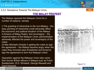 Slide 30 of 67
TOPIC
CHAPTER 2: Independence
Figure 13
2.3 Malayan Union
The Malays opposed the Malayan Union for a
number of reasons, namely:
i) The granting of citizenship to the non-Malays – the
easy granting of citizenship could adversely affect
the economic and political situation of the Malays
ii) Erosion of Malay Rulers’ and sovereignty – the
implementation of the Malayan Union administration
adversely affected the power and sovereignty of the
rulers.
iii) Mac Michael’s threats in getting the rulers to sign
the agreement – the Malays became angry when the
rulers they honored were threatened and forced to
sign the agreement to form the Malayan Union.
Opposition against the Malayan Union also came
from former British officers in Malaya such as Frank
Swettenham, R.O. Winstedt, George Maxwell and
Cecil Clementi.
2.3.2 Resistance Towards The Malayan Union
 