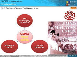 Slide 31 of 67
TOPIC
CHAPTER 2: Independence
UMNO
major
points
The
Sovereignty
of Sultan
Jus Soli
Principle
Equality of
races
2.3 Malayan Union
2.3.2 Resistance Towards The Malayan Union
 