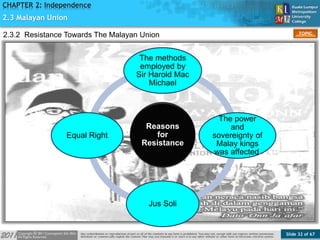 Slide 32 of 67
TOPIC
CHAPTER 2: Independence
Reasons
for
Resistance
The methods
employed by
Sir Harold Mac
Michael
The power
and
sovereignty of
Malay kings
was affected.
Jus Soli
Equal Right
2.3 Malayan Union
2.3.2 Resistance Towards The Malayan Union
 