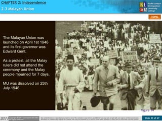 Slide 33 of 67
TOPIC
CHAPTER 2: Independence
Figure 14
2.3 Malayan Union
The Malayan Union was
launched on April 1st 1946
and its first governor was
Edward Gent.
As a protest, all the Malay
rulers did not attend the
ceremony and the Malay
people mourned for 7 days.
MU was dissolved on 25th
July 1946
 
