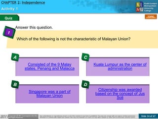 Slide 34 of 67
TOPIC
CHAPTER 2: Independence
Answer this question.
Activity 1
Which of the following is not the characteristic of Malayan Union?
Quiz
Consisted of the 9 Malay
states, Penang and Malacca
Singapore was a part of
Malayan Union
Kuala Lumpur as the center of
administration
Citizenship was awarded
based on the concept of Jus
Soli
 