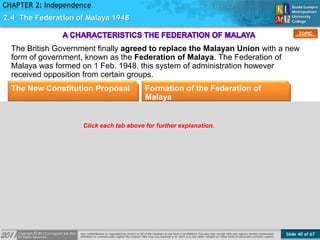 Slide 40 of 67
TOPIC
CHAPTER 2: Independence
2.4 The Federation of Malaya 1948
The British Government finally agreed to replace the Malayan Union with a new
form of government, known as the Federation of Malaya. The Federation of
Malaya was formed on 1 Feb. 1948. this system of administration however
received opposition from certain groups.
The New Constitution Proposal Formation of the Federation of
Malaya
Click each tab above for further explanation.
 
