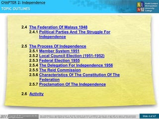 Slide 4 of 67
TOPIC
CHAPTER 2: Independence
TOPIC OUTLINES
2.4 The Federation Of Malaya 1948
2.4.1 Political Parties And The Struggle For
Independence
2.5 The Process Of Independence
2.5.1 Member System 1951
2.5.2 Local Council Election (1951-1952)
2.5.3 Federal Election 1955
2.5.4 The Delegation For Independence 1956
2.5.5 The Reid Commission
2.5.6 Characteristics Of The Constitution Of The
Federation
2.5.7 Proclamation Of The Independence
2.6 Activity
 