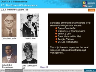 Slide 48 of 67
TOPIC
CHAPTER 2: Independence
2.5.1 Member System 1951
Figure 17
2.5 The Process Of Independence
Consisted of 9 members (ministers level)
selected amongst local leaders:
 Datuk Onn Jaafar
 Datuk E.E.C Thuraisingam
 Tun H.S Lee
 Dato’ Mahmud bin Mat
 Tengku Yaacob
 Dr. Lee Tiang Keng
The objective was to prepare the local
leaders in nation administration and
management.
Tun H.S. LeeDatuk Onn Jaafar
Datuk E.E.C
Thuraisingam
Dato’ Mahmud bin
Mat
 