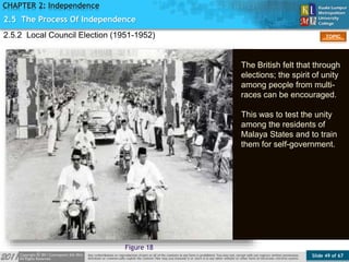 Slide 49 of 67
TOPIC
CHAPTER 2: Independence
2.5 The Process Of Independence
Figure 18
2.5.2 Local Council Election (1951-1952)
The British felt that through
elections; the spirit of unity
among people from multi-
races can be encouraged.
This was to test the unity
among the residents of
Malaya States and to train
them for self-government.
 
