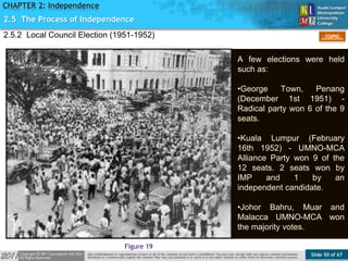 Slide 50 of 67
TOPIC
CHAPTER 2: Independence
Figure 19
2.5 The Process of Independence
2.5.2 Local Council Election (1951-1952)
A few elections were held
such as:
•George Town, Penang
(December 1st 1951) -
Radical party won 6 of the 9
seats.
•Kuala Lumpur (February
16th 1952) - UMNO-MCA
Alliance Party won 9 of the
12 seats. 2 seats won by
IMP and 1 by an
independent candidate.
•Johor Bahru, Muar and
Malacca UMNO-MCA won
the majority votes.
 