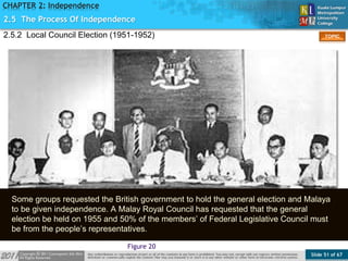 Slide 51 of 67
TOPIC
CHAPTER 2: Independence
Figure 20
2.5 The Process Of Independence
2.5.2 Local Council Election (1951-1952)
Some groups requested the British government to hold the general election and Malaya
to be given independence. A Malay Royal Council has requested that the general
election be held on 1955 and 50% of the members’ of Federal Legislative Council must
be from the people’s representatives.
 