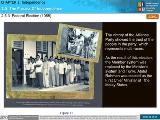 Slide 52 of 67
TOPIC
CHAPTER 2: Independence
Figure 21
2.5 The Process Of Independence
2.5.3 Federal Election (1955)
The victory of the Alliance
Party showed the trust of the
people in the party, which
represents multi-races.
As the result of this election,
the Member system was
replaced by the Minister’s
system and Tunku Abdul
Rahman was elected as the
First Chief Minister of the
Malay States.
 