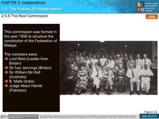 Slide 55 of 67
TOPIC
CHAPTER 2: Independence
2.5.5 The Reid Commission
This commission was formed in
the year 1956 to structure the
constitution of the Federation of
Malaya.
The members were:
 Lord Reid (Leader from
Britain)
 Sir Ivor Jennings (Britain)
 Sir William Mc Kell
(Australia)
 B. Malik (India)
 Judge Abdul Hamid
(Pakistan)
Figure 22
2.5 The Process Of Independence
 