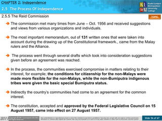 Slide 56 of 67
TOPIC
CHAPTER 2: Independence
2.5.5 The Reid Commission
2.5 The Process Of Independence
 The commission met many times from June – Oct. 1956 and received suggestions
and views from various organizations and individuals.
 The most important memorandum, out of 131 written ones that were taken into
account during the drawing up of the Constitutional framework., came from the Malay
rulers and the Alliance.
 The process went through several drafts which took into consideration suggestions
given before an agreement was reached.
 In the process, the communities exercised compromise in matters relating to their
interest, for example; the conditions for citizenship for the non-Malays were
made more flexible for the non-Malays, while the non-Bumiputra indigenous
tribes were given the basic special Bumiputra status.
 Indirectly the country’s communities had come to an agreement for the common
interest.
 The constitution, accepted and approved by the Federal Legislative Council on 15
August 1957, came into effect on 27 August 1957.
 