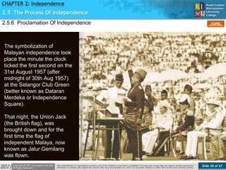 Slide 58 of 67
TOPIC
CHAPTER 2: Independence
2.5.6 Proclamation Of Independence
Figure 23
2.5 The Process Of Independence
The symbolization of
Malayan independence took
place the minute the clock
ticked the first second on the
31st August 1957 (after
midnight of 30th Aug 1957)
at the Selangor Club Green
(better known as Dataran
Merdeka or Independence
Square).
That night, the Union Jack
(the British flag), was
brought down and for the
first time the flag of
independent Malaya, now
known as Jalur Gemilang
was flown.
 