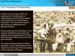 Slide 59 of 67
TOPIC
CHAPTER 2: Independence
2.5.6 Proclamation Of Independence
Figure 23
2.5 The Process Of Independence
At dawn on 31st August 1957, the
ceremony for the declaration of
independence and the official signing
of the declaration of independence
took place in the newly built stadium
later known as Independence or
Merdeka Stadium.
On the same day the Federation’s First
Cabinet of Ministers was announced
together with the appointment of Tunku
Abdul Rahman Putra Al-Haj as the first
prime Minister.
The Yang di Pertuan Besar of Negeri
Sembilan, Tuanku Abdul Rahman, was
chosen the first Yang di Pertuan Agong
of the Federation of Malaya.
 