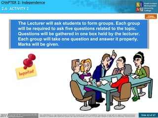 Slide 62 of 67
TOPIC
CHAPTER 2: Independence
2.6 ACTIVITY 2
The Lecturer will ask students to form groups. Each group
will be required to ask five questions related to the topic.
Questions will be gathered in one box held by the lecturer.
Each group will take one question and answer it properly.
Marks will be given.
 